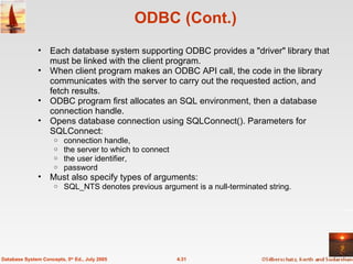ODBC (Cont.) Each database system supporting ODBC provides a "driver" library that must be linked with the client program. When client program makes an ODBC API call, the code in the library communicates with the server to carry out the requested action, and fetch results. ODBC program first allocates an SQL environment, then a database connection handle. Opens database connection using SQLConnect(). Parameters for SQLConnect: connection handle, the server to which to connect the user identifier,  password  Must also specify types of arguments: SQL_NTS denotes previous argument is a null-terminated string. 4.31 Database System Concepts, 5 th  Ed., July 2005 