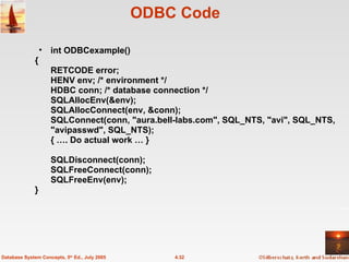 ODBC Code int ODBCexample() { RETCODE error; HENV env; /* environment */  HDBC conn; /* database connection */  SQLAllocEnv(&env); SQLAllocConnect(env, &conn); SQLConnect(conn, "aura.bell-labs.com", SQL_NTS, "avi", SQL_NTS, "avipasswd", SQL_NTS);  { …. Do actual work … } SQLDisconnect(conn);  SQLFreeConnect(conn);  SQLFreeEnv(env);  } 4.32 Database System Concepts, 5 th  Ed., July 2005 