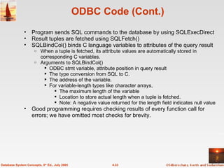 ODBC Code (Cont.) Program sends SQL commands to the database by using SQLExecDirect Result tuples are fetched using SQLFetch() SQLBindCol() binds C language variables to attributes of the query result   When a tuple is fetched, its attribute values are automatically stored in corresponding C variables. Arguments to SQLBindCol() ODBC stmt variable, attribute position in query result The type conversion from SQL to C.  The address of the variable.  For variable-length types like character arrays,  The maximum length of the variable  Location to store actual length when a tuple is fetched. Note: A negative value returned for the length field indicates null value Good programming requires checking results of every function call for errors; we have omitted most checks for brevity. 4.33 Database System Concepts, 5 th  Ed., July 2005 