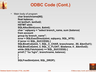 ODBC Code (Cont.) Main body of program char branchname[80]; float balance; int lenOut1, lenOut2; HSTMT stmt;  SQLAllocStmt(conn, &stmt); char * sqlquery = "select branch_name, sum (balance)  from account group by branch_name"; error = SQLExecDirect(stmt, sqlquery, SQL_NTS); if (error == SQL_SUCCESS) { SQLBindCol(stmt, 1, SQL_C_CHAR, branchname , 80, &lenOut1); SQLBindCol(stmt, 2, SQL_C_FLOAT, &balance, 0 , &lenOut2); while (SQLFetch(stmt) >= SQL_SUCCESS) { printf (" %s %g\n", branchname, balance); } } SQLFreeStmt(stmt, SQL_DROP);  4.34 Database System Concepts, 5 th  Ed., July 2005 