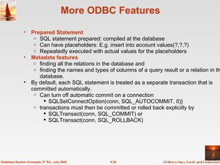 More ODBC Features Prepared Statement SQL statement prepared: compiled at the database Can have placeholders: E.g. insert into account values(?,?,?) Repeatedly executed with actual values for the placeholders Metadata features finding all the relations in the database and finding the names and types of columns of a query result or a relation in the database. By default, each SQL statement is treated as a separate transaction that is committed automatically. Can turn off automatic commit on a connection SQLSetConnectOption(conn, SQL_AUTOCOMMIT, 0)}  transactions must then be committed or rolled back explicitly by  SQLTransact(conn, SQL_COMMIT) or SQLTransact(conn, SQL_ROLLBACK) 4.35 Database System Concepts, 5 th  Ed., July 2005 