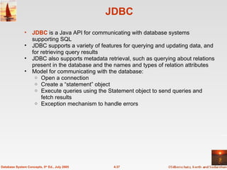 JDBC JDBC  is a Java API for communicating with database systems supporting SQL JDBC supports a variety of features for querying and updating data, and for retrieving query results JDBC also supports metadata retrieval, such as querying about relations present in the database and the names and types of relation attributes Model for communicating with the database: Open a connection Create a “statement” object Execute queries using the Statement object to send queries and fetch results Exception mechanism to handle errors 4.37 Database System Concepts, 5 th  Ed., July 2005 