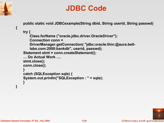 JDBC Code public static void JDBCexample(String dbid, String userid, String passwd)  {  try {  Class.forName ("oracle.jdbc.driver.OracleDriver");  Connection conn = DriverManager.getConnection( "jdbc:oracle:thin:@aura.bell-labs.com:2000:bankdb", userid, passwd);  Statement stmt = conn.createStatement();  …  Do Actual Work …. stmt.close();  conn.close();  }  catch (SQLException sqle) {  System.out.println("SQLException : " + sqle);  }  } 4.38 Database System Concepts, 5 th  Ed., July 2005 