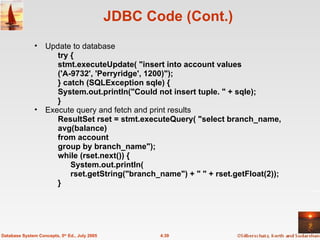 JDBC Code (Cont.) Update to database try {  stmt.executeUpdate( "insert into account values ('A-9732', 'Perryridge', 1200)");  } catch (SQLException sqle) {  System.out.println("Could not insert tuple. " + sqle); } Execute query and fetch and print results  ResultSet rset = stmt.executeQuery( "select branch_name, avg(balance)  from account  group by branch_name"); while (rset.next()) {  System.out.println( rset.getString("branch_name") + " " + rset.getFloat(2));  }  4.39 Database System Concepts, 5 th  Ed., July 2005 