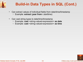 Build-in Data Types in SQL (Cont.) Can extract values of individual fields from date/time/timestamp Example:  extract  ( year from  r.starttime)  Can cast string types to date/time/timestamp  Example:  cast  <string-valued-expression>  as date Example:  cast  <string-valued-expression>  as time 4.4 Database System Concepts, 5 th  Ed., July 2005 