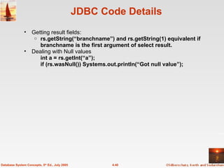 JDBC Code Details  Getting result fields: rs.getString(“branchname”) and rs.getString(1) equivalent if branchname is the first argument of select result. Dealing with Null values int a = rs.getInt(“a”); if (rs.wasNull()) Systems.out.println(“Got null value”); 4.40 Database System Concepts, 5 th  Ed., July 2005 
