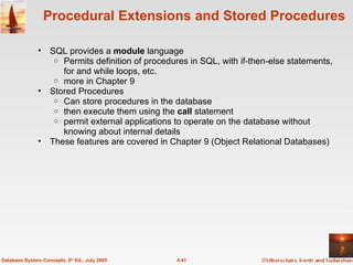 Procedural Extensions and Stored Procedures SQL provides a  module  language  Permits definition of procedures in SQL, with if-then-else statements, for and while loops, etc. more in Chapter 9 Stored Procedures Can store procedures in the database  then execute them using the  call  statement permit external applications to operate on the database without knowing about internal details These features are covered in Chapter 9 (Object Relational Databases) 4.41 Database System Concepts, 5 th  Ed., July 2005 