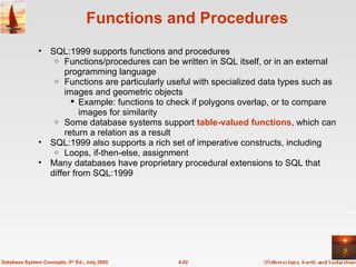 Functions and Procedures SQL:1999 supports functions and procedures Functions/procedures can be written in SQL itself, or in an external programming language Functions are particularly useful with specialized data types such as images and geometric objects Example: functions to check if polygons overlap, or to compare images for similarity Some database systems support  table-valued functions , which can return a relation as a result SQL:1999 also supports a rich set of imperative constructs, including Loops, if-then-else, assignment Many databases have proprietary procedural extensions to SQL that differ from SQL:1999 4.42 Database System Concepts, 5 th  Ed., July 2005 