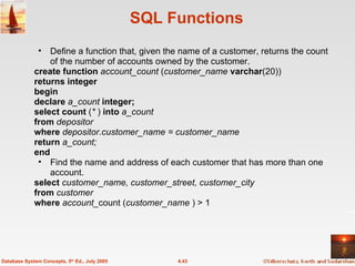 SQL Functions Define a function that, given the name of a customer, returns the count of the number of accounts owned by the customer. create function  account_count  ( customer_name  varchar (20)) returns integer begin declare  a_count  integer; select count  ( *  )  into  a_count from  depositor where  depositor.customer_name = customer_name return  a_count; end Find the name and address of each customer that has more than one account. select  customer_name, customer_street, customer_city from  customer where  account_ count ( customer_name  ) > 1 4.43 Database System Concepts, 5 th  Ed., July 2005 