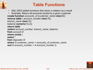 Table Functions SQL:2003 added functions that return a relation as a result Example: Return all accounts owned by a given customer create   function   accounts_of  ( customer_name   char (20) returns   table  (  account_number   char (10), branch_name   char (15) balance   numeric (12,2)) return   table ( select   account_number, branch_name, balance from   account A where   exists  ( select  * from   depositor D where   D.customer_name = accounts_of.customer_name and   D.account_number = A.account_number  )) 4.44 Database System Concepts, 5 th  Ed., July 2005 