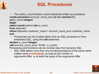 SQL Procedures The  author_count  function could instead be written as procedure: create procedure  account_count_proc  ( in  title  varchar (20),  out  a_count  integer) begin select count ( author )  into  a_count from  depositor where  depositor.customer_name = account_count_proc.customer_name end Procedures can be invoked either from an SQL procedure or from embedded SQL, using the  call  statement. declare  a_count  integer ; call  account_count_proc ( ‘Smith’,  a_count ); Procedures and functions can be invoked also from dynamic SQL SQL:1999 allows more than one function/procedure of the same name (called name  overloading ), as long as the number of  arguments differ, or at least the types of the arguments differ 4.46 Database System Concepts, 5 th  Ed., July 2005 