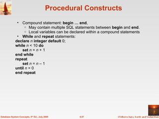 Procedural Constructs Compound statement:  begin … end ,  May contain multiple SQL statements between  begin  and  end . Local variables can be declared within a compound statements While  and  repeat  statements: declare  n  integer default  0; while  n  < 10  do set  n  =  n  + 1 end while repeat set  n  =  n  – 1 until  n  = 0 end repeat 4.47 Database System Concepts, 5 th  Ed., July 2005 