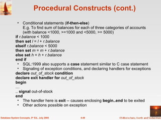 Procedural Constructs (cont.) Conditional statements ( if-then-else ) E.g. To find sum of balances for each of three categories of accounts (with balance <1000, >=1000 and <5000, >= 5000) if   r . balance  < 1000 then set  l  =  l  +  r . balance elseif  r . balance  < 5000 then set  m  =  m  +  r . balance else set  h  =  h  +  r . balance end if  SQL:1999 also supports a  case  statement similar to C case statement Signaling of exception conditions, and declaring handlers for exceptions declare  out_of_stock  condition declare exit handler for  out_of_stock begin … ..  signal  out-of-stock end The handler here is  exit  -- causes enclosing  begin..end  to be exited Other actions possible on exception 4.49 Database System Concepts, 5 th  Ed., July 2005 
