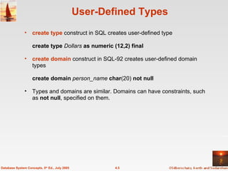 User-Defined Types create type  construct in SQL creates user-defined type create type  Dollars  as numeric (12,2) final  create domain  construct in SQL-92 creates user-defined domain types create domain  person_name  char (20)  not null Types and domains are similar. Domains can have constraints, such as  not null , specified on them. 4.5 Database System Concepts, 5 th  Ed., July 2005 