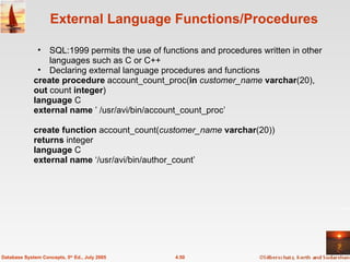 External Language Functions/Procedures SQL:1999 permits the use of functions and procedures written in other languages such as C or C++  Declaring external language procedures and functions create procedure  account_count_proc( in   customer_name  varchar (20), out  count  integer ) language  C external name  ’ /usr/avi/bin/account_count_proc’ create function  account_count( customer_name  varchar (20)) returns  integer language  C external name  ‘/usr/avi/bin/author_count’ 4.50 Database System Concepts, 5 th  Ed., July 2005 