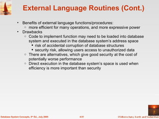 External Language Routines (Cont.) Benefits of external language functions/procedures:  more efficient for many operations, and more expressive power Drawbacks Code to implement function may need to be loaded into database system and executed in the database system’s address space risk of accidental corruption of database structures security risk, allowing users access to unauthorized data There are alternatives, which give good security at the cost of potentially worse performance Direct execution in the database system’s space is used when efficiency is more important than security 4.51 Database System Concepts, 5 th  Ed., July 2005 