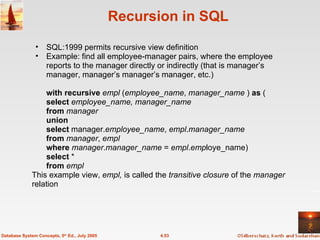 Recursion in SQL SQL:1999 permits recursive view definition Example: find all employee-manager pairs, where the employee reports to the manager directly or indirectly (that is manager’s manager, manager’s manager’s manager, etc.) with recursive   empl  ( employee_name ,  manager_name  )  as  ( select   employee_name, manager_name   from   manager union select  manager. employee_name ,  empl . manager_name from   manager ,  empl where   manager . manager_name  =  empl . emp loye_name) select  *  from   empl This example view,  empl,  is called the  transitive closure  of the  manager  relation 4.53 Database System Concepts, 5 th  Ed., July 2005 
