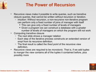 The Power of Recursion Recursive views make it possible to write queries, such as transitive closure queries, that cannot be written without recursion or iteration. Intuition: Without recursion, a non-recursive non-iterative program can perform only a fixed number of joins of  manager  with itself This can give only a fixed number of levels of managers Given a program we can construct a database with a greater number of levels of managers on which the program will not work Computing transitive closure The next slide shows a  manager  relation Each step of the iterative process constructs an extended version of  empl  from its recursive definition.  The final result is called the  fixed point  of the recursive view definition. Recursive views are required to be  monotonic.  That is, if we add tuples to  manger  the view contains all of the tuples it contained before, plus possibly more 4.54 Database System Concepts, 5 th  Ed., July 2005 