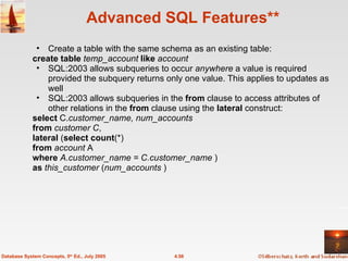 Advanced SQL Features** Create a table with the same schema as an existing table: create table   temp_account   like   account SQL:2003 allows subqueries to occur  anywhere  a value is required provided the subquery returns only one value. This applies to updates as well SQL:2003 allows subqueries in the  from  clause to access attributes of other relations in the  from  clause using the  lateral  construct: select  C. customer_name, num_accounts from   customer C ,  lateral  ( select   count (*)  from   account  A  where   A.customer_name = C.customer_name  ) as   this_customer  ( num_accounts  ) 4.56 Database System Concepts, 5 th  Ed., July 2005 