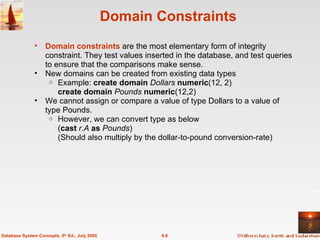 Domain Constraints Domain constraints  are the most elementary form of integrity constraint. They test values inserted in the database, and test queries to ensure that the comparisons make sense.  New domains can be created from existing data types Example:  create domain   Dollars   numeric (12, 2) create domain   Pounds   numeric (12,2) We cannot assign or compare a value of type Dollars to a value of type Pounds.  However, we can convert type as below ( cast   r . A   as   Pounds )  (Should also multiply by the dollar-to-pound conversion-rate) 4.6 Database System Concepts, 5 th  Ed., July 2005 