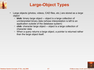 Large-Object Types Large objects (photos, videos, CAD files, etc.) are stored as a  large object : blob : binary large object -- object is a large collection of uninterpreted binary data (whose interpretation is left to an application outside of the database system) clob : character large object -- object is a large collection of character data When a query returns a large object, a pointer is returned rather than the large object itself. 4.7 Database System Concepts, 5 th  Ed., July 2005 