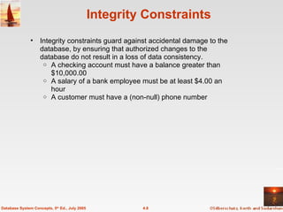 Integrity Constraints Integrity constraints guard against accidental damage to the database, by ensuring that authorized changes to the database do not result in a loss of data consistency.  A checking account must have a balance greater than $10,000.00 A salary of a bank employee must be at least $4.00 an hour A customer must have a (non-null) phone number 4.8 Database System Concepts, 5 th  Ed., July 2005 