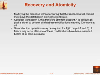 Recovery and Atomicity
              • Modifying the database without ensuring that the transaction will commit
                may leave the database in an inconsistent state.
              • Consider transaction Ti that transfers $50 from account A to account B;
                goal is either to perform all database modifications made by Ti or none at
                all.
              • Several output operations may be required for Ti (to output A and B). A
                failure may occur after one of these modifications have been made but
                before all of them are made.




Database System Concepts, 5th Ed.                17.11
 