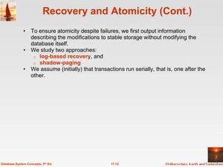 Recovery and Atomicity (Cont.)
              • To ensure atomicity despite failures, we first output information
                describing the modifications to stable storage without modifying the
                database itself.
              • We study two approaches:
                 o log-based recovery, and
                 o shadow-paging
              • We assume (initially) that transactions run serially, that is, one after the
                other.




Database System Concepts, 5th Ed.                  17.12
 