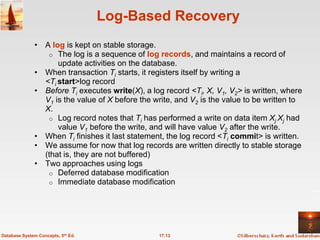 Log-Based Recovery
              • A log is kept on stable storage.
                 o The log is a sequence of log records, and maintains a record of
                    update activities on the database.
              • When transaction Ti starts, it registers itself by writing a
                <Ti start>log record
              • Before Ti executes write(X), a log record <Ti, X, V1, V2> is written, where
                V1 is the value of X before the write, and V2 is the value to be written to
                X.
                 o Log record notes that Ti has performed a write on data item Xj Xj had
                    value V1 before the write, and will have value V2 after the write.
              • When Ti finishes it last statement, the log record <Ti commit> is written.
              • We assume for now that log records are written directly to stable storage
                (that is, they are not buffered)
              • Two approaches using logs
                 o Deferred database modification
                 o Immediate database modification




Database System Concepts, 5th Ed.                17.13
 