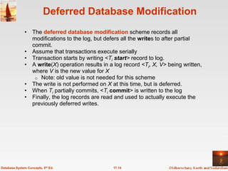 Deferred Database Modification
              • The deferred database modification scheme records all
                modifications to the log, but defers all the writes to after partial
                commit.
              • Assume that transactions execute serially
              • Transaction starts by writing <Ti start> record to log.
              • A write(X) operation results in a log record <Ti, X, V> being written,
                where V is the new value for X
                 o Note: old value is not needed for this scheme
              • The write is not performed on X at this time, but is deferred.
              • When Ti partially commits, <Ti commit> is written to the log
              • Finally, the log records are read and used to actually execute the
                previously deferred writes.




Database System Concepts, 5th Ed.                 17.14
 