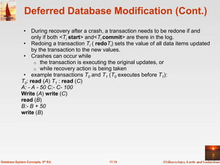 Deferred Database Modification (Cont.)
              • During recovery after a crash, a transaction needs to be redone if and
                  only if both <Ti start> and<Ti commit> are there in the log.
              • Redoing a transaction Ti ( redoTi) sets the value of all data items updated
                  by the transaction to the new values.
              • Crashes can occur while
                   o the transaction is executing the original updates, or
                   o while recovery action is being taken
              • example transactions T0 and T1 (T0 executes before T1):
             T0: read (A) T1 : read (C)
             A: - A - 50 C:- C- 100
             Write (A) write (C)
             read (B)
             B:- B + 50
             write (B)




Database System Concepts, 5th Ed.                17.15
 