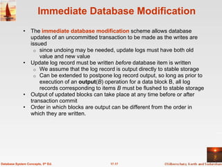 Immediate Database Modification
              • The immediate database modification scheme allows database
                updates of an uncommitted transaction to be made as the writes are
                issued
                  o since undoing may be needed, update logs must have both old
                    value and new value
              • Update log record must be written before database item is written
                  o We assume that the log record is output directly to stable storage
                  o Can be extended to postpone log record output, so long as prior to
                    execution of an output(B) operation for a data block B, all log
                    records corresponding to items B must be flushed to stable storage
              • Output of updated blocks can take place at any time before or after
                transaction commit
              • Order in which blocks are output can be different from the order in
                which they are written.




Database System Concepts, 5th Ed.               17.17
 