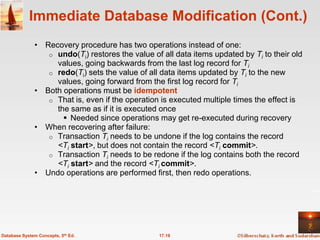 Immediate Database Modification (Cont.)
              • Recovery procedure has two operations instead of one:
                 o undo(Ti) restores the value of all data items updated by Ti to their old
                   values, going backwards from the last log record for Ti
                 o redo(Ti) sets the value of all data items updated by Ti to the new
                   values, going forward from the first log record for Ti
              • Both operations must be idempotent
                 o That is, even if the operation is executed multiple times the effect is
                   the same as if it is executed once
                      Needed since operations may get re-executed during recovery
              • When recovering after failure:
                 o Transaction Ti needs to be undone if the log contains the record
                   <Ti start>, but does not contain the record <Ti commit>.
                 o Transaction Ti needs to be redone if the log contains both the record
                   <Ti start> and the record <Ti commit>.
              • Undo operations are performed first, then redo operations.




Database System Concepts, 5th Ed.                17.19
 