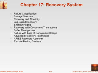Chapter 17: Recovery System
              •    Failure Classification
              •    Storage Structure
              •    Recovery and Atomicity
              •    Log-Based Recovery
              •    Shadow Paging
              •    Recovery With Concurrent Transactions
              •    Buffer Management
              •    Failure with Loss of Nonvolatile Storage
              •    Advanced Recovery Techniques
              •    ARIES Recovery Algorithm
              •    Remote Backup Systems




Database System Concepts, 5th Ed.                  17.2
 