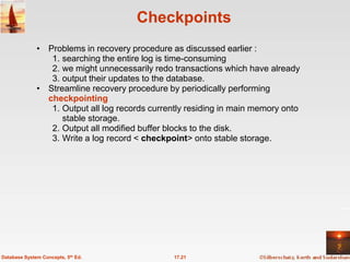 Checkpoints
              • Problems in recovery procedure as discussed earlier :
                 1. searching the entire log is time-consuming
                 2. we might unnecessarily redo transactions which have already
                 3. output their updates to the database.
              • Streamline recovery procedure by periodically performing
                checkpointing
                 1. Output all log records currently residing in main memory onto
                    stable storage.
                 2. Output all modified buffer blocks to the disk.
                 3. Write a log record < checkpoint> onto stable storage.




Database System Concepts, 5th Ed.               17.21
 