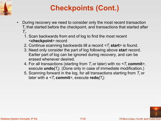 Checkpoints (Cont.)
              • During recovery we need to consider only the most recent transaction
                Ti that started before the checkpoint, and transactions that started after
                Ti.
                 1. Scan backwards from end of log to find the most recent
                    <checkpoint> record
                 2. Continue scanning backwards till a record <Ti start> is found.
                 3. Need only consider the part of log following above start record.
                    Earlier part of log can be ignored during recovery, and can be
                    erased whenever desired.
                 4. For all transactions (starting from Ti or later) with no <Ti commit>,
                    execute undo(Ti). (Done only in case of immediate modification.)
                 5. Scanning forward in the log, for all transactions starting from Ti or
                    later with a <Ti commit>, execute redo(Ti).




Database System Concepts, 5th Ed.                 17.22
 