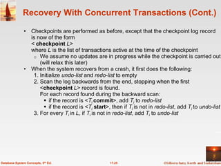 Recovery With Concurrent Transactions (Cont.)

              • Checkpoints are performed as before, except that the checkpoint log record
                is now of the form
                < checkpoint L>
                where L is the list of transactions active at the time of the checkpoint
                 o We assume no updates are in progress while the checkpoint is carried out
                    (will relax this later)
              • When the system recovers from a crash, it first does the following:
                 1. Initialize undo-list and redo-list to empty
                 2. Scan the log backwards from the end, stopping when the first
                    <checkpoint L> record is found.
                    For each record found during the backward scan:
                       if the record is <Ti commit>, add Ti to redo-list
                       if the record is <Ti start>, then if Ti is not in redo-list, add Ti to undo-list
                 3. For every Ti in L, if Ti is not in redo-list, add Ti to undo-list




Database System Concepts, 5th Ed.                    17.25
 