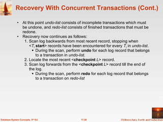 Recovery With Concurrent Transactions (Cont.)

              • At this point undo-list consists of incomplete transactions which must
                be undone, and redo-list consists of finished transactions that must be
                redone.
              • Recovery now continues as follows:
                 1. Scan log backwards from most recent record, stopping when
                    <Ti start> records have been encountered for every Ti in undo-list.
                       During the scan, perform undo for each log record that belongs
                        to a transaction in undo-list.
                 2. Locate the most recent <checkpoint L> record.
                 3. Scan log forwards from the <checkpoint L> record till the end of
                    the log.
                       During the scan, perform redo for each log record that belongs
                        to a transaction on redo-list




Database System Concepts, 5th Ed.                17.26
 