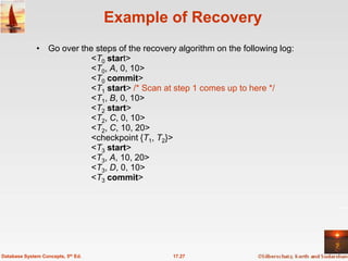 Example of Recovery
              • Go over the steps of the recovery algorithm on the following log:
                           <T0 start>
                           <T0, A, 0, 10>
                           <T0 commit>
                           <T1 start> /* Scan at step 1 comes up to here */
                           <T1, B, 0, 10>
                           <T2 start>
                           <T2, C, 0, 10>
                           <T2, C, 10, 20>
                           <checkpoint {T1, T2}>
                           <T3 start>
                           <T3, A, 10, 20>
                           <T3, D, 0, 10>
                           <T3 commit>




Database System Concepts, 5th Ed.                17.27
 