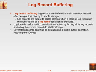 Log Record Buffering
              • Log record buffering: log records are buffered in main memory, instead
                of of being output directly to stable storage.
                  o Log records are output to stable storage when a block of log records in
                    the buffer is full, or a log force operation is executed.
              • Log force is performed to commit a transaction by forcing all its log records
                (including the commit record) to stable storage.
              • Several log records can thus be output using a single output operation,
                reducing the I/O cost.




Database System Concepts, 5th Ed.                17.28
 
