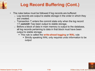 Log Record Buffering (Cont.)
              • The rules below must be followed if log records are buffered:
                 o Log records are output to stable storage in the order in which they
                   are created.
                 o Transaction Ti enters the commit state only when the log record
                   <Ti commit> has been output to stable storage.
                 o Before a block of data in main memory is output to the database,
                   all log records pertaining to data in that block must have been
                   output to stable storage.
                      This rule is called the write-ahead logging or WAL rule
                           Strictly speaking WAL only requires undo information to be
                            output




Database System Concepts, 5th Ed.                17.29
 