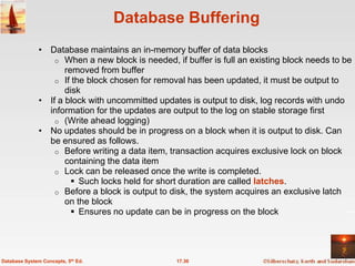 Database Buffering
               • Database maintains an in-memory buffer of data blocks
                   o When a new block is needed, if buffer is full an existing block needs to be
                      removed from buffer
                   o If the block chosen for removal has been updated, it must be output to
                      disk
               • If a block with uncommitted updates is output to disk, log records with undo
                 information for the updates are output to the log on stable storage first
                   o (Write ahead logging)
               • No updates should be in progress on a block when it is output to disk. Can
                 be ensured as follows.
                   o Before writing a data item, transaction acquires exclusive lock on block
                      containing the data item
                   o Lock can be released once the write is completed.
                         Such locks held for short duration are called latches.
                   o Before a block is output to disk, the system acquires an exclusive latch
                      on the block
                         Ensures no update can be in progress on the block




Database System Concepts, 5th Ed.                 17.30
 