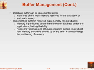 Buffer Management (Cont.)
              • Database buffer can be implemented either
                 o in an area of real main-memory reserved for the database, or
                 o in virtual memory
              • Implementing buffer in reserved main-memory has drawbacks:
                 o Memory is partitioned before-hand between database buffer and
                   applications, limiting flexibility.
                 o Needs may change, and although operating system knows best
                   how memory should be divided up at any time, it cannot change
                   the partitioning of memory.




Database System Concepts, 5th Ed.              17.31
 