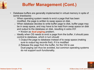 Buffer Management (Cont.)
              • Database buffers are generally implemented in virtual memory in spite of
                some drawbacks:
                 o When operating system needs to evict a page that has been
                   modified, the page is written to swap space on disk.
                 o When database decides to write buffer page to disk, buffer page may
                   be in swap space, and may have to be read from swap space on disk
                   and output to the database on disk, resulting in extra I/O!
                      Known as dual paging problem.
                 o Ideally when OS needs to evict a page from the buffer, it should pass
                   control to database, which in turn should
                     1.Output the page to database instead of to swap space (making
                       sure to output log records first), if it is modified
                     2.Release the page from the buffer, for the OS to use
                       Dual paging can thus be avoided, but common operating systems
                       do not support such functionality.




Database System Concepts, 5th Ed.               17.32
 