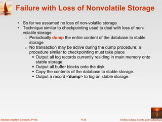 Failure with Loss of Nonvolatile Storage
              • So far we assumed no loss of non-volatile storage
              • Technique similar to checkpointing used to deal with loss of non-
                volatile storage
                 o Periodically dump the entire content of the database to stable
                   storage
                 o No transaction may be active during the dump procedure; a
                   procedure similar to checkpointing must take place
                      Output all log records currently residing in main memory onto
                        stable storage.
                      Output all buffer blocks onto the disk.
                      Copy the contents of the database to stable storage.
                      Output a record <dump> to log on stable storage.




Database System Concepts, 5th Ed.              17.33
 