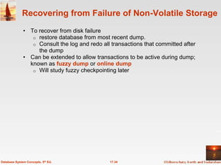 Recovering from Failure of Non-Volatile Storage
              • To recover from disk failure
                 o restore database from most recent dump.
                 o Consult the log and redo all transactions that committed after
                   the dump
              • Can be extended to allow transactions to be active during dump;
                known as fuzzy dump or online dump
                 o Will study fuzzy checkpointing later




Database System Concepts, 5th Ed.              17.34
 