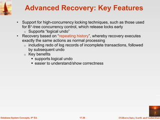 Advanced Recovery: Key Features
              • Support for high-concurrency locking techniques, such as those used
                for B+-tree concurrency control, which release locks early
                 o Supports ―logical undo‖
              • Recovery based on ―repeating history‖, whereby recovery executes
                exactly the same actions as normal processing
                 o including redo of log records of incomplete transactions, followed
                    by subsequent undo
                 o Key benefits
                      supports logical undo
                      easier to understand/show correctness




Database System Concepts, 5th Ed.               17.36
 