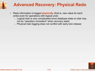 Advanced Recovery: Physical Redo
              • Redo information is logged physically (that is, new value for each
                write) even for operations with logical undo
                 o Logical redo is very complicated since database state on disk may
                    not be ―operation consistent‖ when recovery starts
                 o Physical redo logging does not conflict with early lock release




Database System Concepts, 5th Ed.               17.38
 
