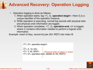 Advanced Recovery: Operation Logging
              • Operation logging is done as follows:
                 1. When operation starts, log <Ti, Oj, operation-begin>. Here Oj is a
                    unique identifier of the operation instance.
                 2. While operation is executing, normal log records with physical redo
                    and physical undo information are logged.
                 3. When operation completes, <Ti, Oj, operation-end, U> is logged,
                    where U contains information needed to perform a logical undo
                    information.
             Example: insert of (key, record-id) pair (K5, RID7) into index I9



                                    <T1, O1, operation-begin>
                                    ….
                                    <T1, X, 10, K5>
                                    <T1, Y, 45, RID7>     Physical redo of steps in insert
                                    <T1, O1, operation-end, (delete I9, K5, RID7)>




Database System Concepts, 5th Ed.                            17.39
 