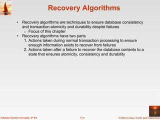 Recovery Algorithms
              • Recovery algorithms are techniques to ensure database consistency
                and transaction atomicity and durability despite failures
                 o Focus of this chapter
              • Recovery algorithms have two parts
                 1. Actions taken during normal transaction processing to ensure
                    enough information exists to recover from failures
                 2. Actions taken after a failure to recover the database contents to a
                    state that ensures atomicity, consistency and durability




Database System Concepts, 5th Ed.                 17.4
 